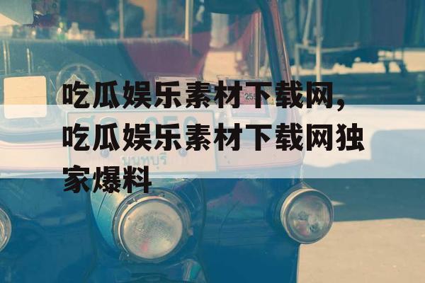 吃瓜娱乐素材下载网,吃瓜娱乐素材下载网独家爆料