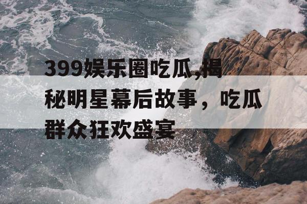399娱乐圈吃瓜,揭秘明星幕后故事，吃瓜群众狂欢盛宴