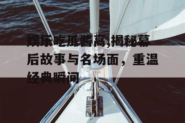 娱乐吃瓜酱高,揭秘幕后故事与名场面，重温经典瞬间