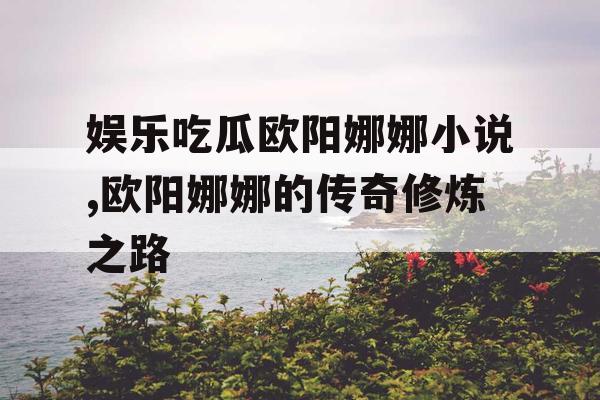 娱乐吃瓜欧阳娜娜小说,欧阳娜娜的传奇修炼之路