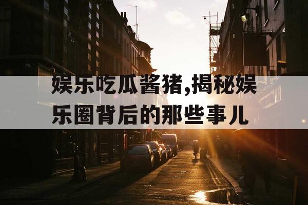 娱乐吃瓜酱猪,揭秘娱乐圈背后的那些事儿