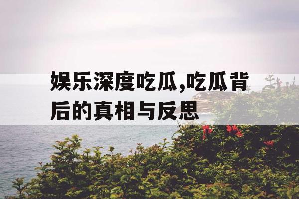 娱乐深度吃瓜,吃瓜背后的真相与反思