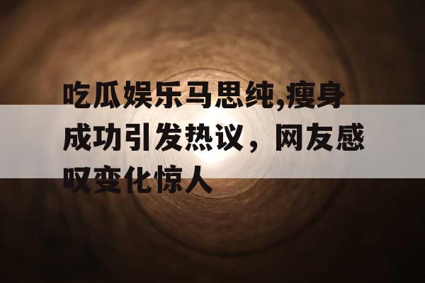 吃瓜娱乐马思纯,瘦身成功引发热议，网友感叹变化惊人