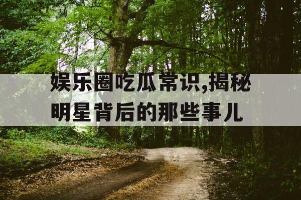 娱乐圈吃瓜常识,揭秘明星背后的那些事儿