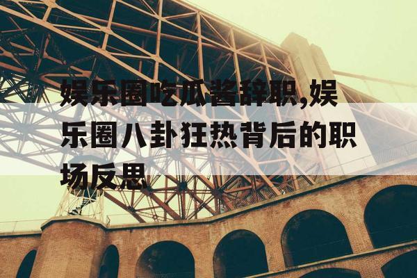 娱乐圈吃瓜酱辞职,娱乐圈八卦狂热背后的职场反思