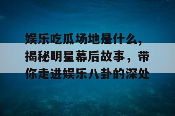 娱乐吃瓜场地是什么,揭秘明星幕后故事，带你走进娱乐八卦的深处