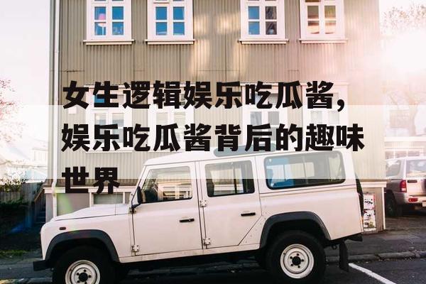 女生逻辑娱乐吃瓜酱,娱乐吃瓜酱背后的趣味世界