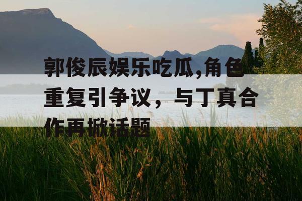 郭俊辰娱乐吃瓜,角色重复引争议，与丁真合作再掀话题