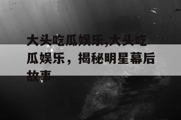 大头吃瓜娱乐,大头吃瓜娱乐，揭秘明星幕后故事