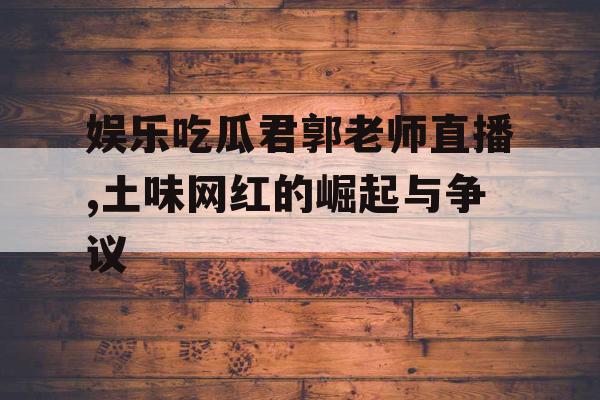娱乐吃瓜君郭老师直播,土味网红的崛起与争议