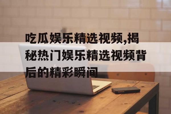 吃瓜娱乐精选视频,揭秘热门娱乐精选视频背后的精彩瞬间