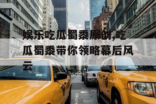 娱乐吃瓜蜀黍原创,吃瓜蜀黍带你领略幕后风云