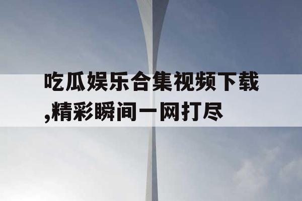 吃瓜娱乐合集视频下载,精彩瞬间一网打尽