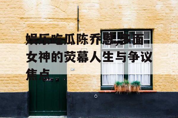 娱乐吃瓜陈乔恩,多面女神的荧幕人生与争议焦点