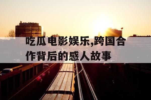 吃瓜电影娱乐,跨国合作背后的感人故事