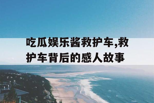 吃瓜娱乐酱救护车,救护车背后的感人故事