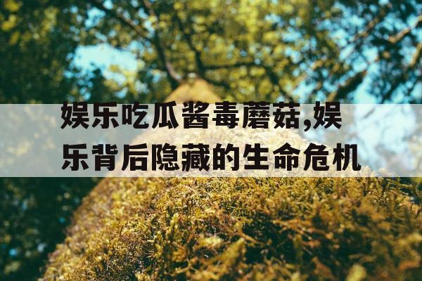 娱乐吃瓜酱毒蘑菇,娱乐背后隐藏的生命危机