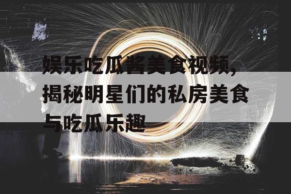 娱乐吃瓜酱美食视频,揭秘明星们的私房美食与吃瓜乐趣