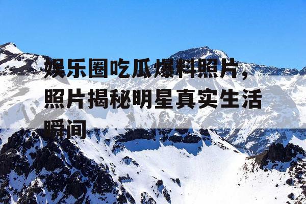 娱乐圈吃瓜爆料照片,照片揭秘明星真实生活瞬间