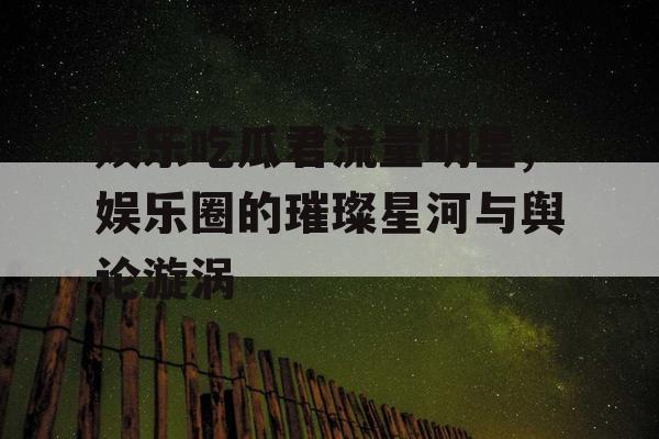 娱乐吃瓜君流量明星,娱乐圈的璀璨星河与舆论漩涡