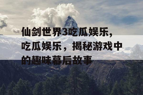 仙剑世界3吃瓜娱乐,吃瓜娱乐，揭秘游戏中的趣味幕后故事