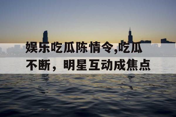 娱乐吃瓜陈情令,吃瓜不断，明星互动成焦点