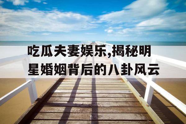 吃瓜夫妻娱乐,揭秘明星婚姻背后的八卦风云