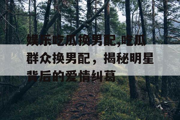 娱乐吃瓜换男配,吃瓜群众换男配，揭秘明星背后的爱情纠葛