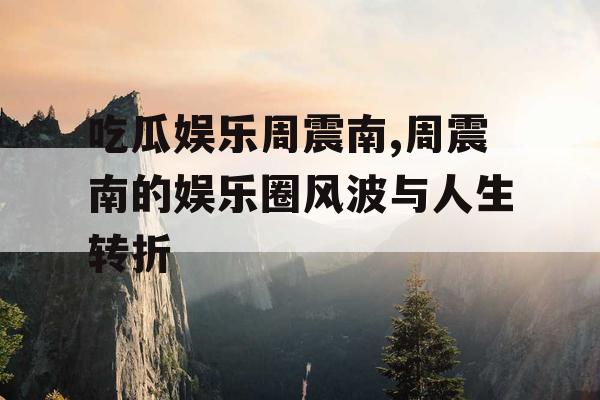 吃瓜娱乐周震南,周震南的娱乐圈风波与人生转折