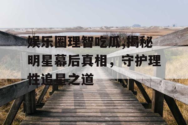 娱乐圈理智吃瓜,揭秘明星幕后真相，守护理性追星之道
