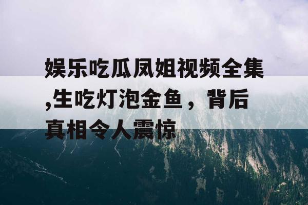 娱乐吃瓜凤姐视频全集,生吃灯泡金鱼，背后真相令人震惊