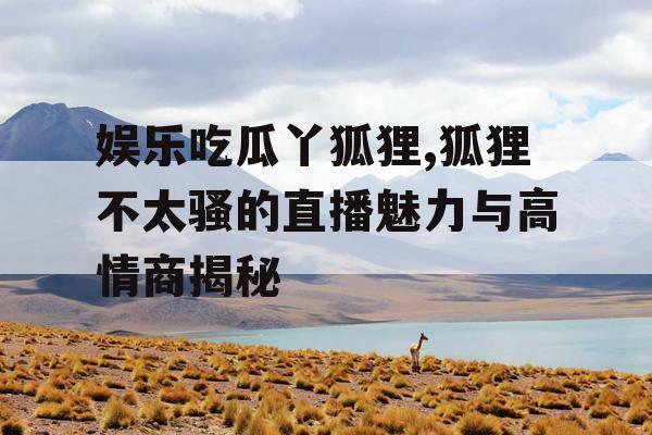娱乐吃瓜丫狐狸,狐狸不太骚的直播魅力与高情商揭秘