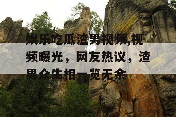 娱乐吃瓜渣男视频,视频曝光，网友热议，渣男众生相一览无余