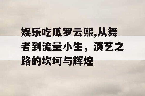 娱乐吃瓜罗云熙,从舞者到流量小生，演艺之路的坎坷与辉煌