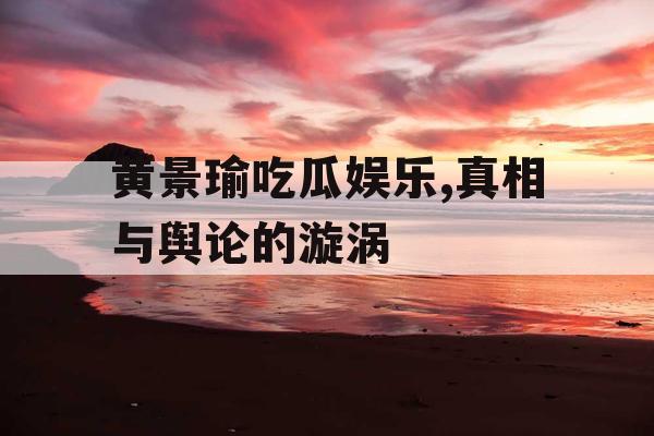 黄景瑜吃瓜娱乐,真相与舆论的漩涡