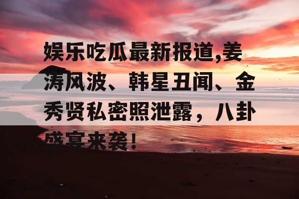 娱乐吃瓜最新报道,姜涛风波、韩星丑闻、金秀贤私密照泄露，八卦盛宴来袭！