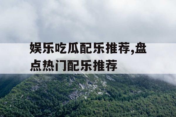 娱乐吃瓜配乐推荐,盘点热门配乐推荐