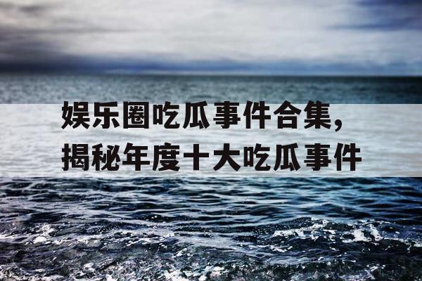 娱乐圈吃瓜事件合集,揭秘年度十大吃瓜事件