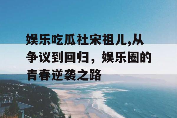 娱乐吃瓜社宋祖儿,从争议到回归，娱乐圈的青春逆袭之路