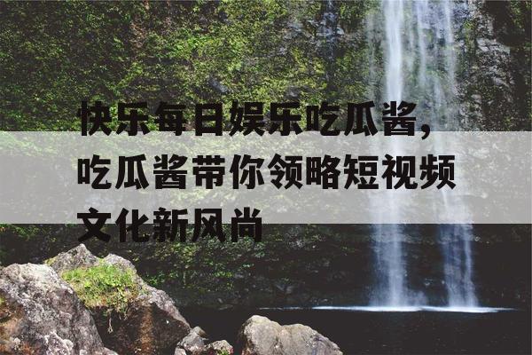 快乐每日娱乐吃瓜酱,吃瓜酱带你领略短视频文化新风尚