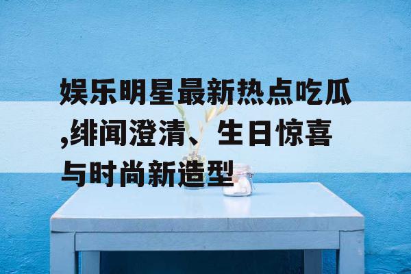 娱乐明星最新热点吃瓜,绯闻澄清、生日惊喜与时尚新造型