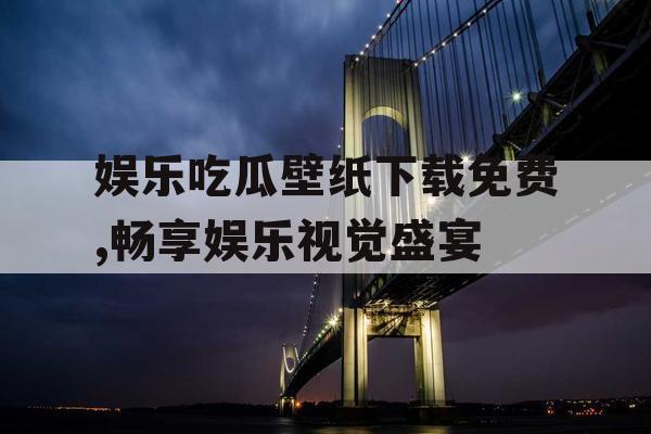 娱乐吃瓜壁纸下载免费,畅享娱乐视觉盛宴