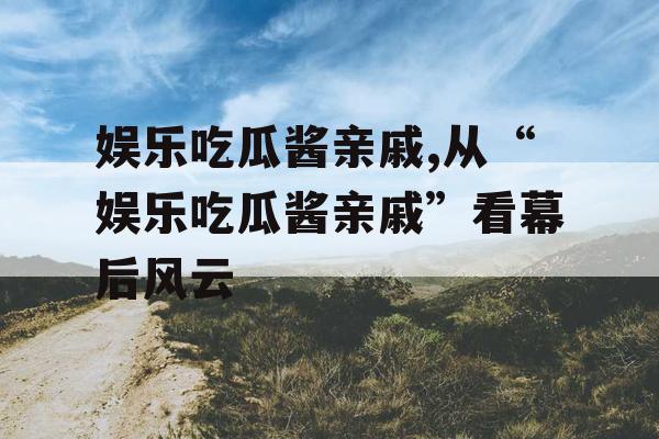 娱乐吃瓜酱亲戚,从“娱乐吃瓜酱亲戚”看幕后风云
