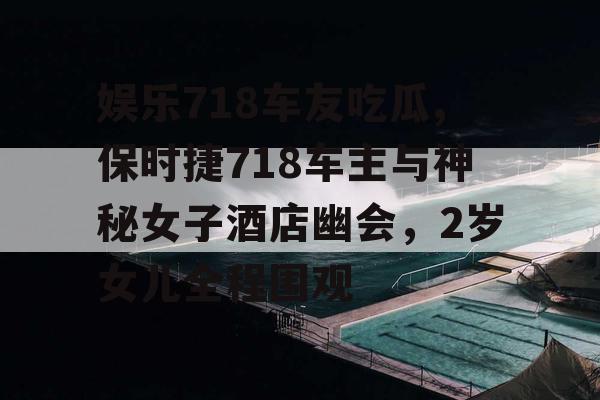 娱乐718车友吃瓜,保时捷718车主与神秘女子酒店幽会，2岁女儿全程围观
