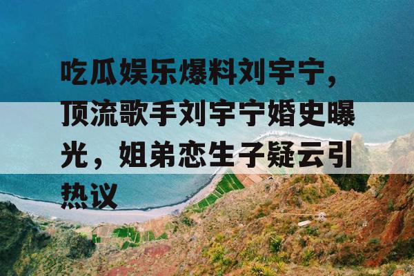 吃瓜娱乐爆料刘宇宁,顶流歌手刘宇宁婚史曝光，姐弟恋生子疑云引热议