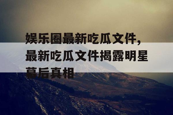 娱乐圈最新吃瓜文件,最新吃瓜文件揭露明星幕后真相