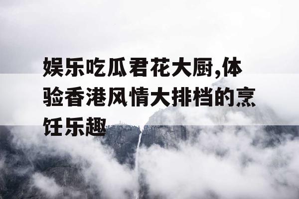 娱乐吃瓜君花大厨,体验香港风情大排档的烹饪乐趣