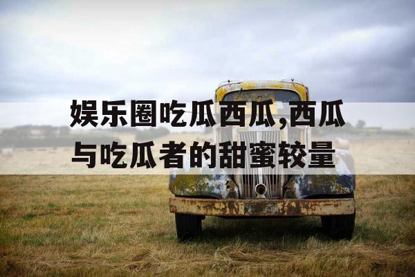 娱乐圈吃瓜西瓜,西瓜与吃瓜者的甜蜜较量