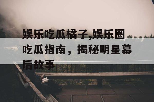 娱乐吃瓜橘子,娱乐圈吃瓜指南，揭秘明星幕后故事