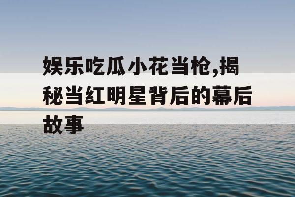 娱乐吃瓜小花当枪,揭秘当红明星背后的幕后故事